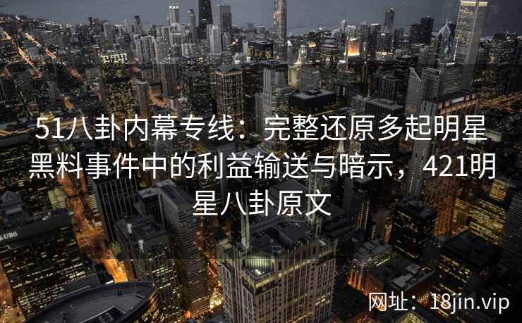51八卦内幕专线：完整还原多起明星黑料事件中的利益输送与暗示，421明星八卦原文