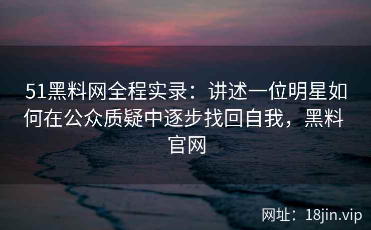 51黑料网全程实录:讲述一位明星如何在公众质疑中逐步找回自我,黑料 官网 51黑料网全程实录:讲述一位明星如何在公众质疑中逐步找回自我,黑料 官网