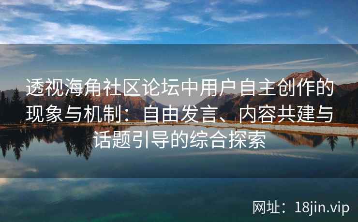 透视海角社区论坛中用户自主创作的现象与机制：自由发言、内容共建与话题引导的综合探索