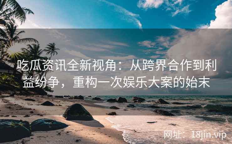 吃瓜资讯全新视角：从跨界合作到利益纷争，重构一次娱乐大案的始末