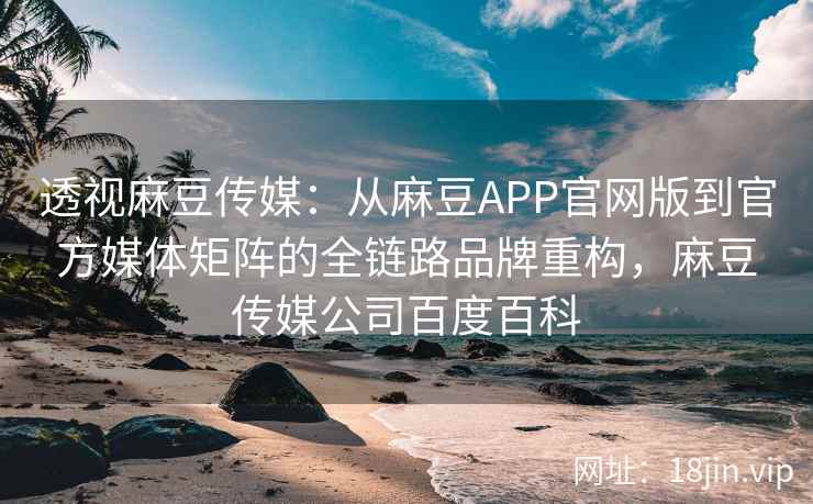 透视麻豆传媒：从麻豆APP官网版到官方媒体矩阵的全链路品牌重构，麻豆传媒公司百度百科
