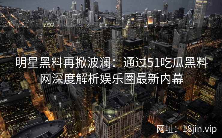明星黑料再掀波澜：通过51吃瓜黑料网深度解析娱乐圈最新内幕