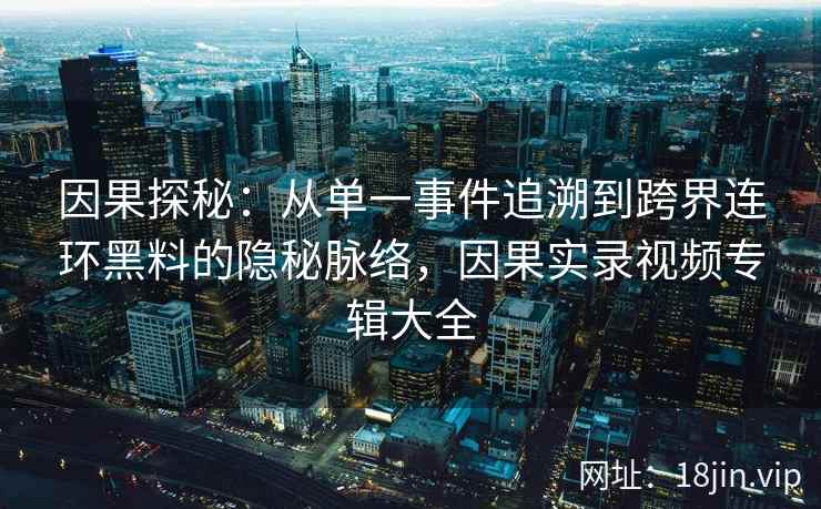 因果探秘：从单一事件追溯到跨界连环黑料的隐秘脉络，因果实录视频专辑大全