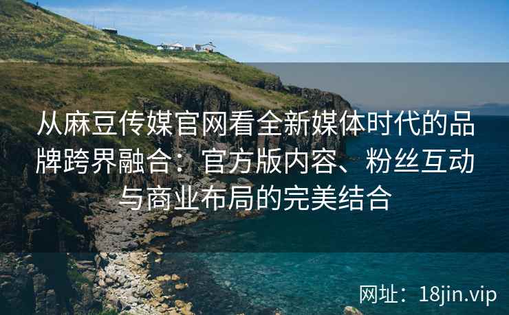 从麻豆传媒官网看全新媒体时代的品牌跨界融合：官方版内容、粉丝互动与商业布局的完美结合