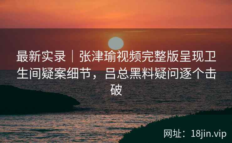 最新实录｜张津瑜视频完整版呈现卫生间疑案细节，吕总黑料疑问逐个击破