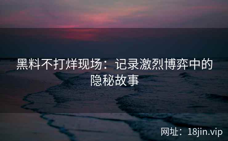 黑料不打烊现场：记录激烈博弈中的隐秘故事