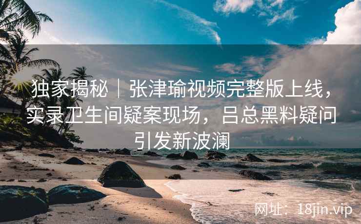 独家揭秘｜张津瑜视频完整版上线，实录卫生间疑案现场，吕总黑料疑问引发新波澜