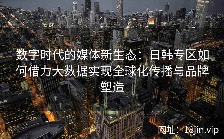 数字时代的媒体新生态：日韩专区如何借力大数据实现全球化传播与品牌塑造