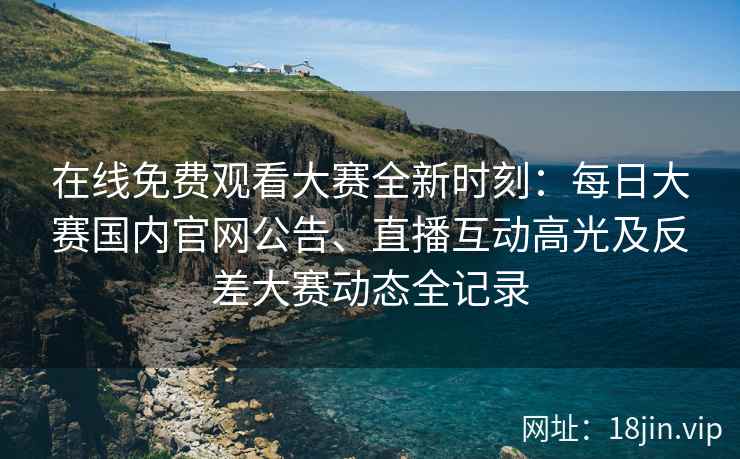 在线免费观看大赛全新时刻：每日大赛国内官网公告、直播互动高光及反差大赛动态全记录