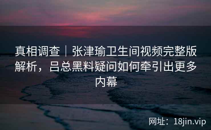 真相调查｜张津瑜卫生间视频完整版解析，吕总黑料疑问如何牵引出更多内幕