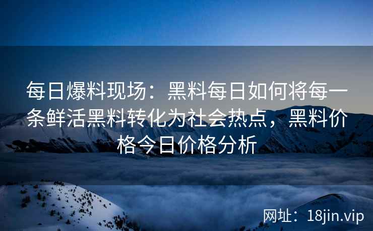 每日爆料现场：黑料每日如何将每一条鲜活黑料转化为社会热点，黑料价格今日价格分析