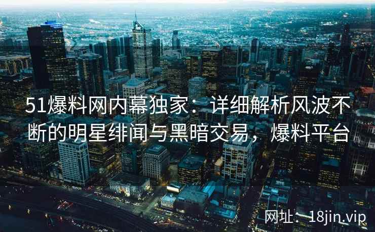 51爆料网内幕独家：详细解析风波不断的明星绯闻与黑暗交易，爆料平台