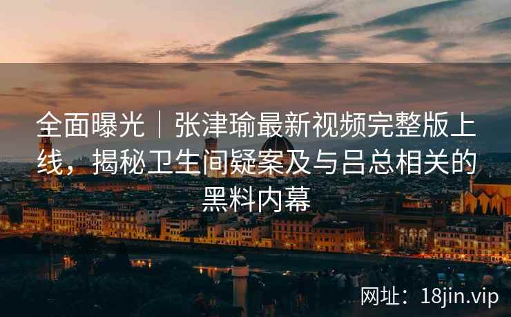 全面曝光｜张津瑜最新视频完整版上线，揭秘卫生间疑案及与吕总相关的黑料内幕