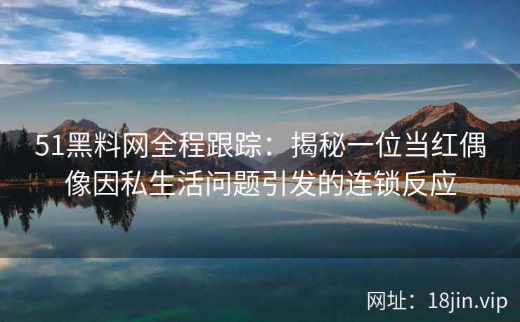 51黑料网全程跟踪：揭秘一位当红偶像因私生活问题引发的连锁反应