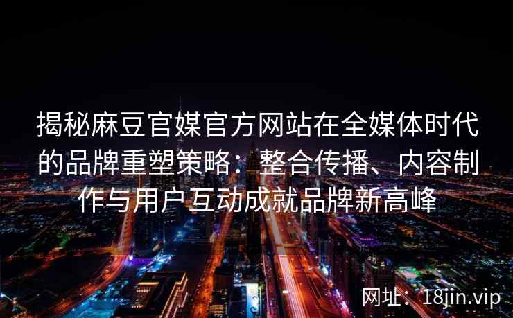 揭秘麻豆官媒官方网站在全媒体时代的品牌重塑策略:整合传播、内容制作与用户互动成就品牌新高峰 揭秘麻豆官媒官方网站在全媒体时代的品牌重塑策略:整合传播、内容制作与用户互动成就品牌新高峰