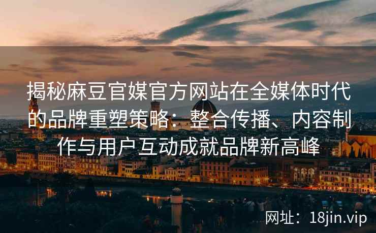 揭秘麻豆官媒官方网站在全媒体时代的品牌重塑策略：整合传播、内容制作与用户互动成就品牌新高峰