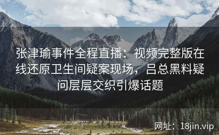 张津瑜事件全程直播：视频完整版在线还原卫生间疑案现场，吕总黑料疑问层层交织引爆话题