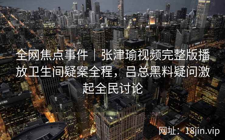 全网焦点事件｜张津瑜视频完整版播放卫生间疑案全程，吕总黑料疑问激起全民讨论