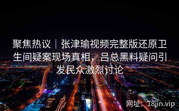 聚焦热议｜张津瑜视频完整版还原卫生间疑案现场真相，吕总黑料疑问引发民众激烈讨论