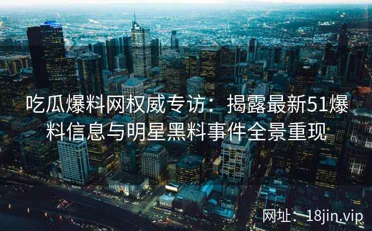 吃瓜爆料网权威专访：揭露最新51爆料信息与明星黑料事件全景重现