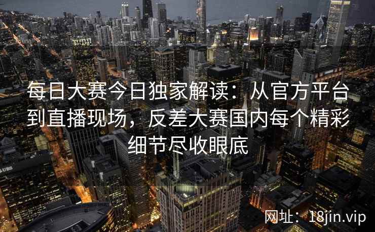 每日大赛今日独家解读：从官方平台到直播现场，反差大赛国内每个精彩细节尽收眼底