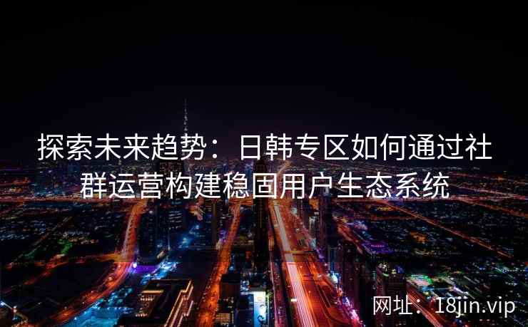探索未来趋势：日韩专区如何通过社群运营构建稳固用户生态系统