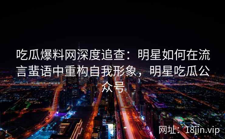 吃瓜爆料网深度追查：明星如何在流言蜚语中重构自我形象，明星吃瓜公众号