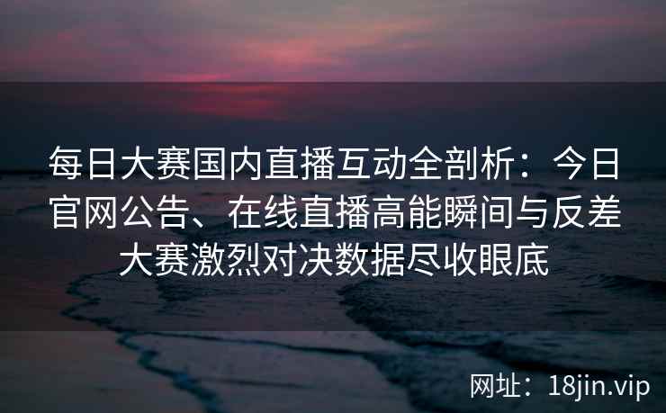 每日大赛国内直播互动全剖析:今日官网公告、在线直播高能瞬间与反差大赛激烈对决数据尽收眼底 每日大赛国内直播互动全剖析:今日官网公告、在线直播高能瞬间与反差大赛激烈对决数据尽收眼底