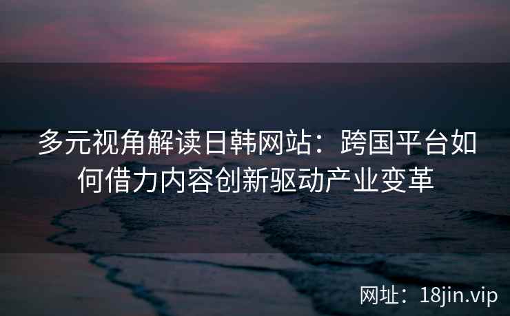多元视角解读日韩网站：跨国平台如何借力内容创新驱动产业变革