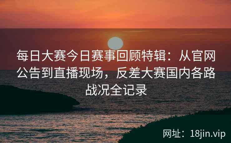 每日大赛今日赛事回顾特辑：从官网公告到直播现场，反差大赛国内各路战况全记录