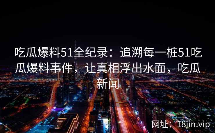 吃瓜爆料51全纪录：追溯每一桩51吃瓜爆料事件，让真相浮出水面，吃瓜新闻