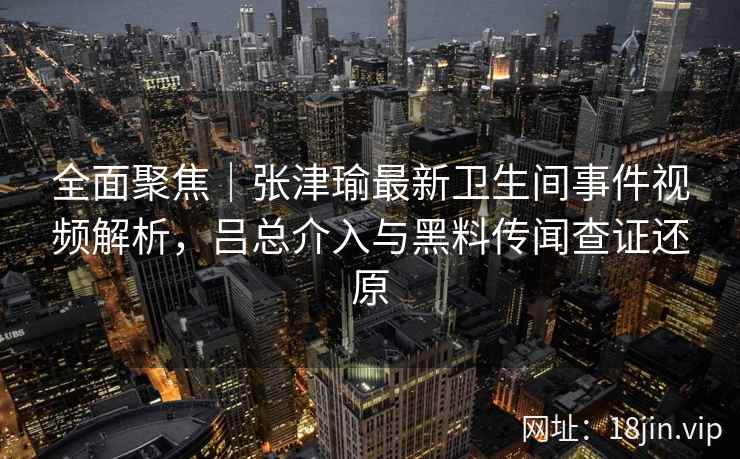 全面聚焦｜张津瑜最新卫生间事件视频解析，吕总介入与黑料传闻查证还原