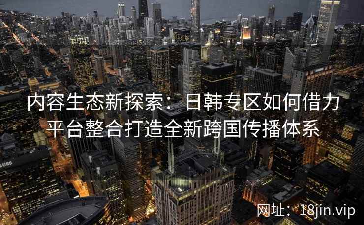 内容生态新探索：日韩专区如何借力平台整合打造全新跨国传播体系
