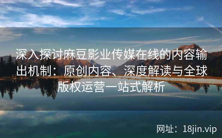 深入探讨麻豆影业传媒在线的内容输出机制:原创内容、深度解读与全球版权运营一站式解析 深入探讨麻豆影业传媒在线的内容输出机制:原创内容、深度解读与全球版权运营一站式解析