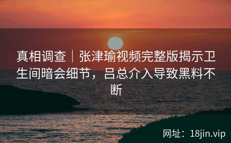 真相调查｜张津瑜视频完整版揭示卫生间暗会细节，吕总介入导致黑料不断