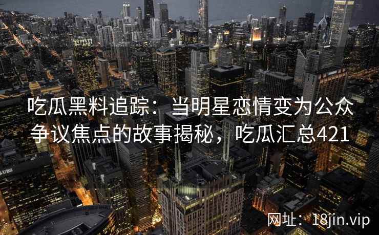 吃瓜黑料追踪：当明星恋情变为公众争议焦点的故事揭秘，吃瓜汇总421
