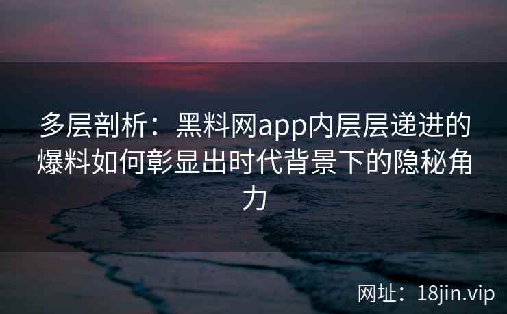 多层剖析：黑料网app内层层递进的爆料如何彰显出时代背景下的隐秘角力