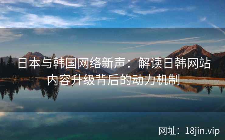 日本与韩国网络新声:解读日韩网站内容升级背后的动力机制 日本与韩国网络新声:解读日韩网站内容升级背后的动力机制