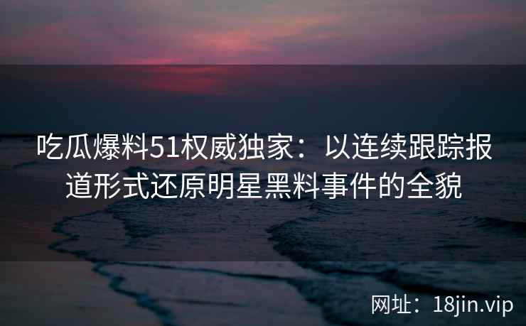 吃瓜爆料51权威独家:以连续跟踪报道形式还原明星黑料事件的全貌 吃瓜爆料51权威独家:以连续跟踪报道形式还原明星黑料事件的全貌
