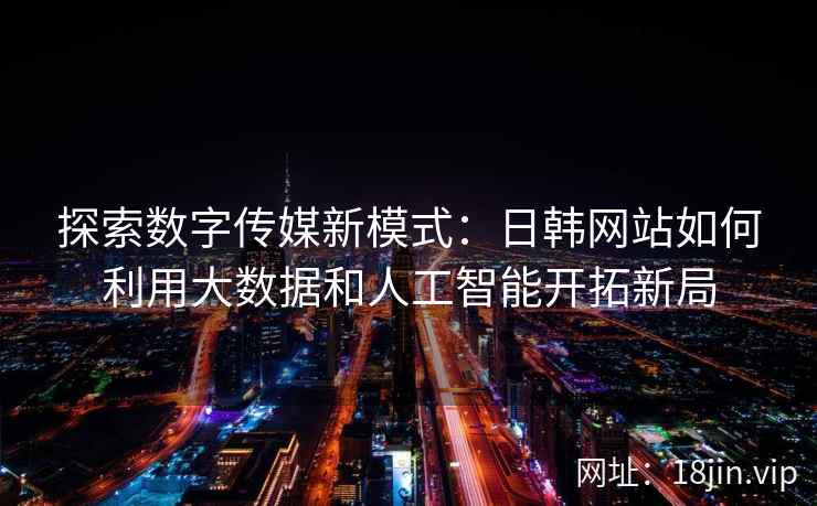 探索数字传媒新模式：日韩网站如何利用大数据和人工智能开拓新局