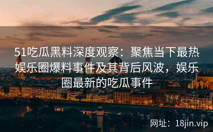51吃瓜黑料深度观察：聚焦当下最热娱乐圈爆料事件及其背后风波，娱乐圈最新的吃瓜事件