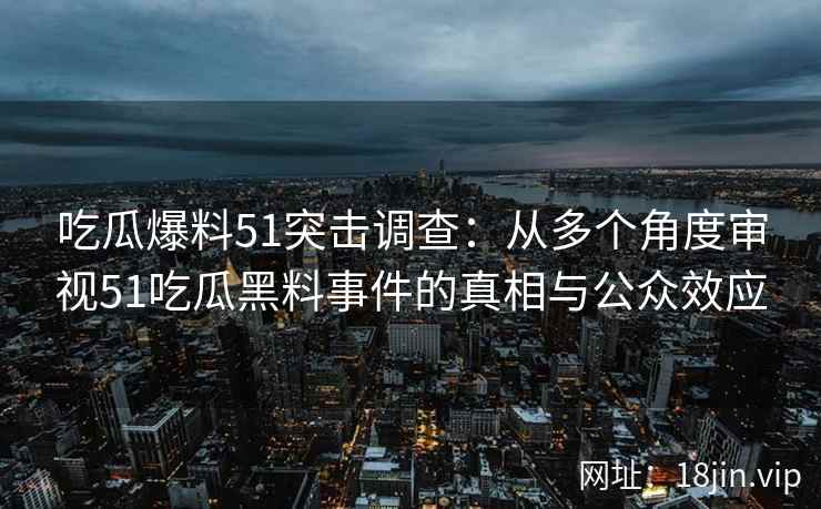 吃瓜爆料51突击调查：从多个角度审视51吃瓜黑料事件的真相与公众效应