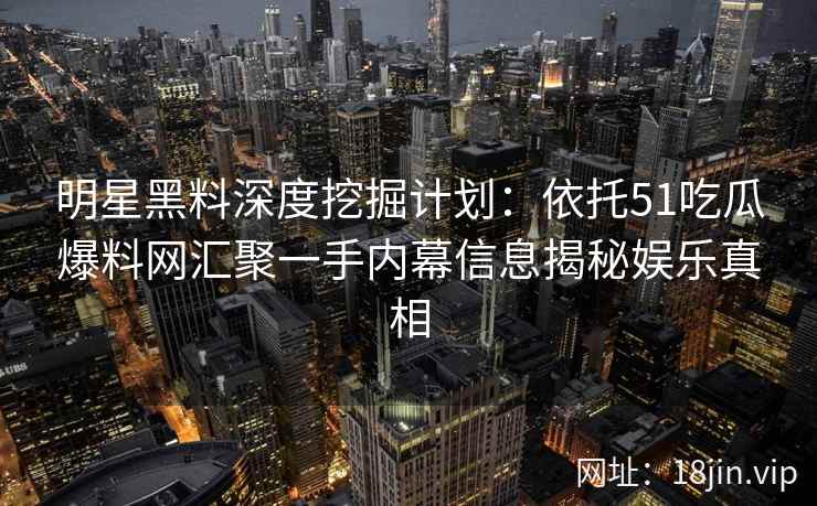 明星黑料深度挖掘计划：依托51吃瓜爆料网汇聚一手内幕信息揭秘娱乐真相