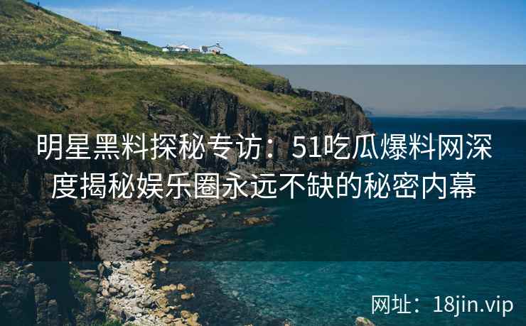 明星黑料探秘专访：51吃瓜爆料网深度揭秘娱乐圈永远不缺的秘密内幕