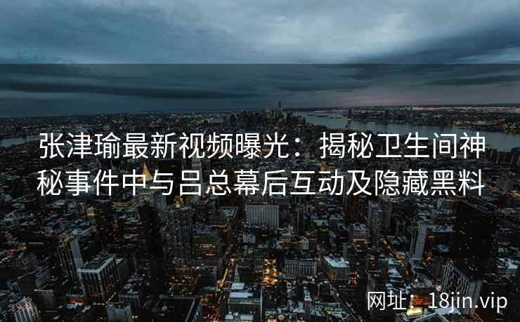 张津瑜最新视频曝光：揭秘卫生间神秘事件中与吕总幕后互动及隐藏黑料