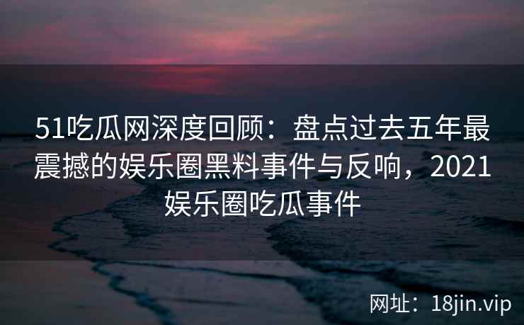 51吃瓜网深度回顾：盘点过去五年最震撼的娱乐圈黑料事件与反响，2021娱乐圈吃瓜事件