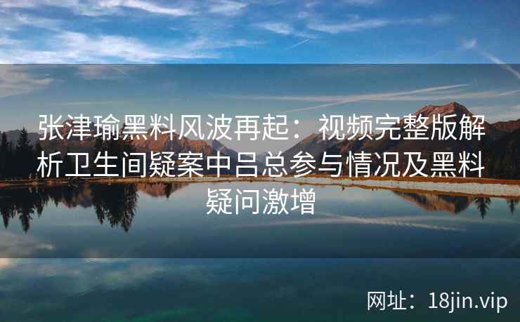 张津瑜黑料风波再起：视频完整版解析卫生间疑案中吕总参与情况及黑料疑问激增