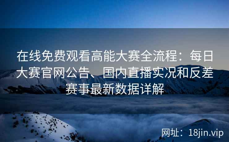 在线免费观看高能大赛全流程：每日大赛官网公告、国内直播实况和反差赛事最新数据详解